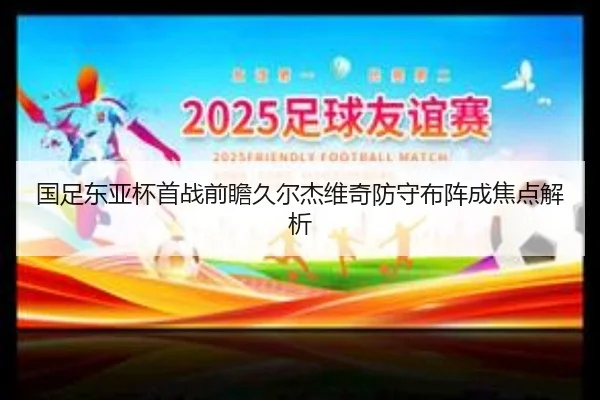 国足东亚杯首战前瞻久尔杰维奇防守布阵成焦点解析