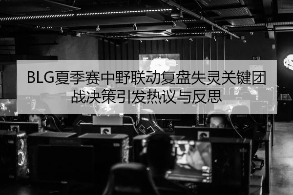BLG夏季赛中野联动复盘失灵关键团战决策引发热议与反思